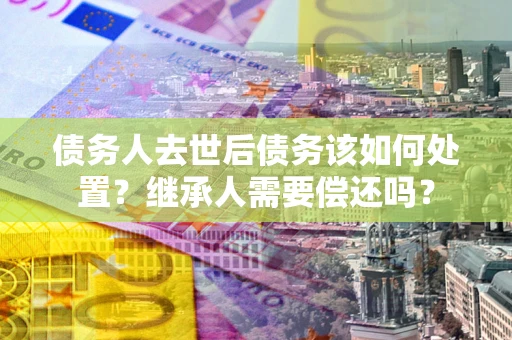 武汉债务人去世后债务该如何处置？继承人需要偿还吗？