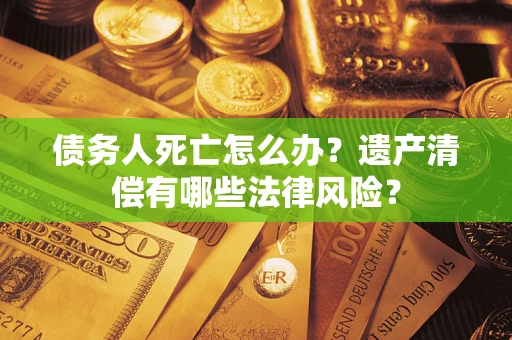 武汉债务人死亡怎么办？遗产清偿有哪些法律风险？