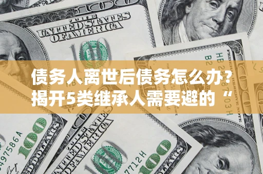 武汉债务人离世后债务怎么办？揭开5类继承人需要避的“坑”