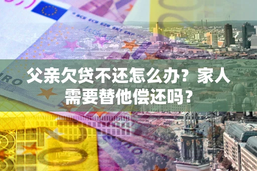 武汉父亲欠贷不还怎么办？家人需要替他偿还吗？