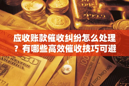 武汉应收账款催收纠纷怎么处理？有哪些高效催收技巧可避免坏账？